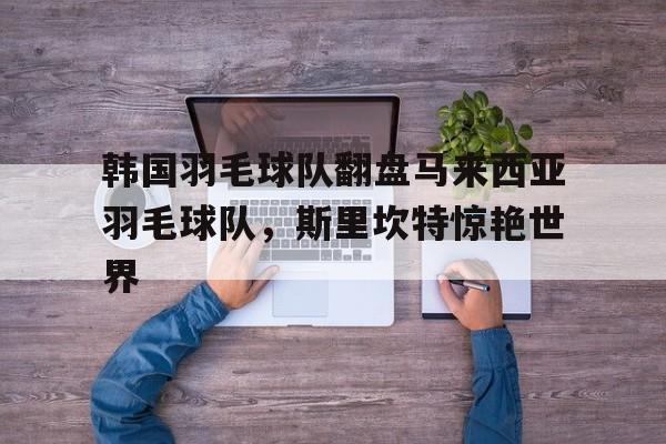 开云体育登录-韩国羽毛球队翻盘马来西亚羽毛球队，斯里坎特惊艳世界的简单介绍